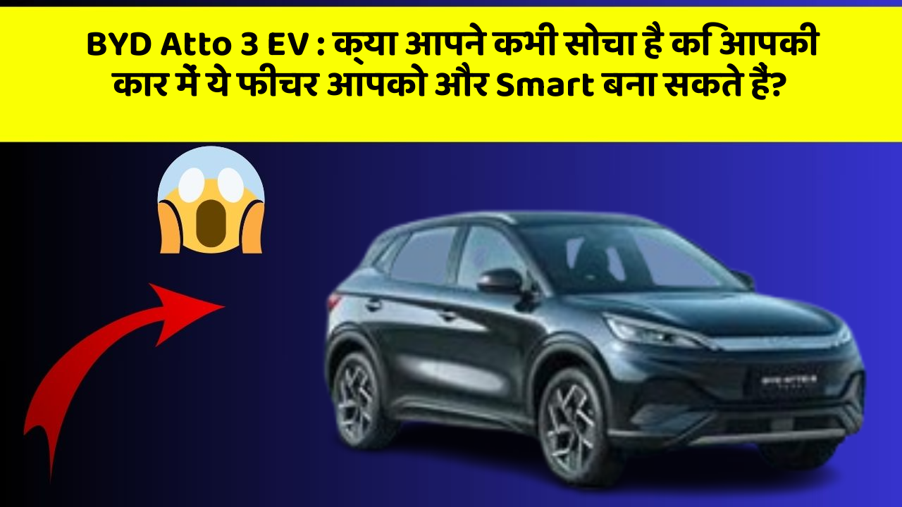 BYD Atto 3 EV: क्या आपने कभी सोचा है कि आपकी कार में ये फीचर आपको और Smart बना सकते हैं?
