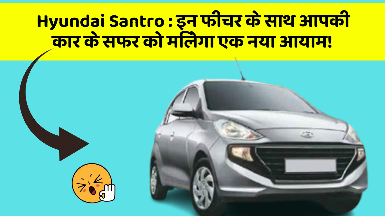 Hyundai Santro: इन फीचर के साथ आपकी कार के सफर को मिलेगा एक नया आयाम!